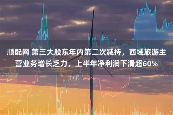 顺配网 第三大股东年内第二次减持，西域旅游主营业务增长乏力，上半年净利润下滑超60%