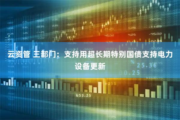 云资管 三部门：支持用超长期特别国债支持电力设备更新