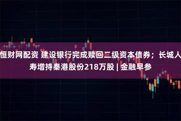 恒财网配资 建设银行完成赎回二级资本债券；长城人寿增持秦港股份218万股 | 金融早参