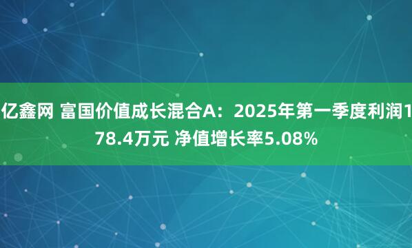 亿鑫网 富国价值成长混合A：2025年第一季度利润178.4万元 净值增长率5.08%