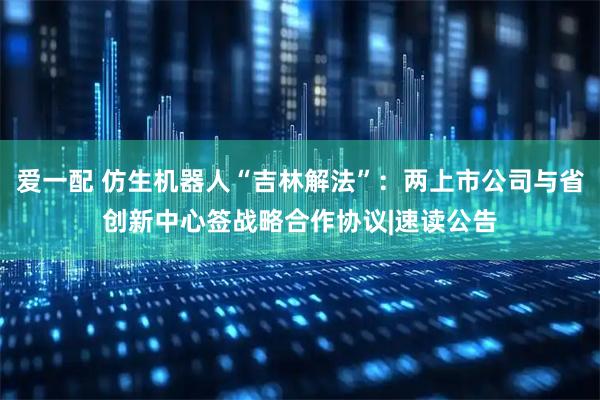 爱一配 仿生机器人“吉林解法”：两上市公司与省创新中心签战略合作协议|速读公告