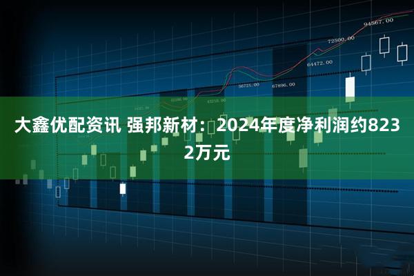 大鑫优配资讯 强邦新材：2024年度净利润约8232万元
