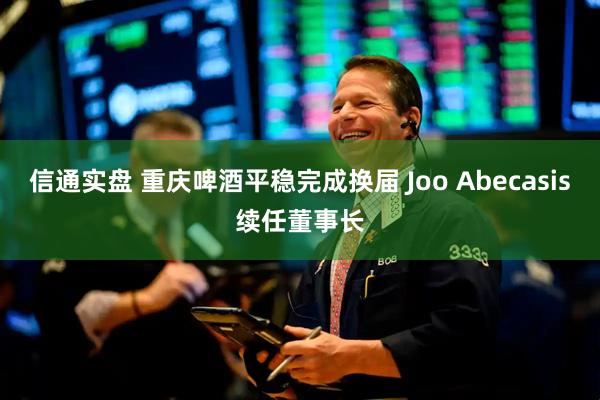 信通实盘 重庆啤酒平稳完成换届 Joo Abecasis续任董事长