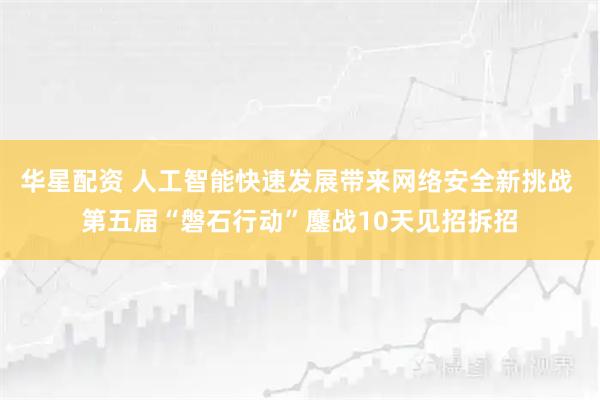 华星配资 人工智能快速发展带来网络安全新挑战 第五届“磐石行动”鏖战10天见招拆招