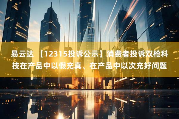 易云达 【12315投诉公示】消费者投诉双枪科技在产品中以假充真、在产品中以次充好问题