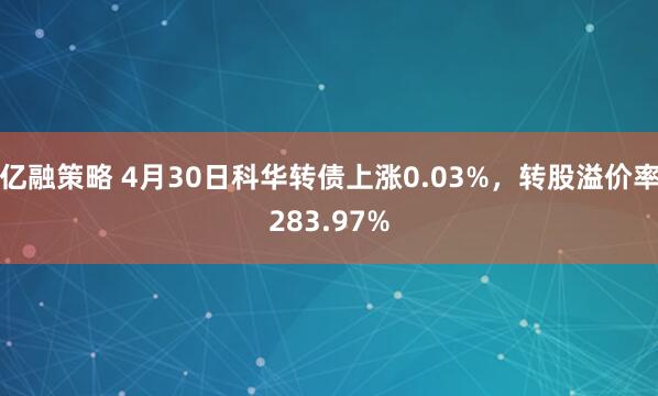 亿融策略 4月30日科华转债上涨0.03%，转股溢价率283.97%