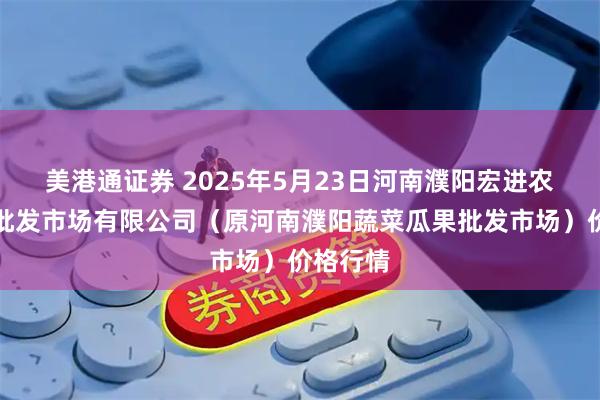 美港通证券 2025年5月23日河南濮阳宏进农副产品批发市场有限公司（原河南濮阳蔬菜瓜果批发市场）价格行情