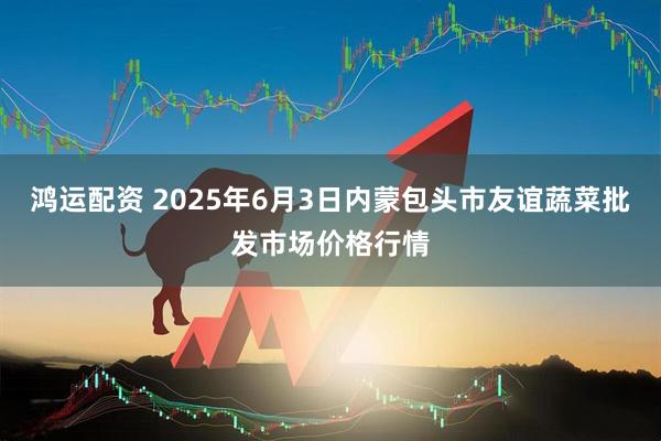 鸿运配资 2025年6月3日内蒙包头市友谊蔬菜批发市场价格行情