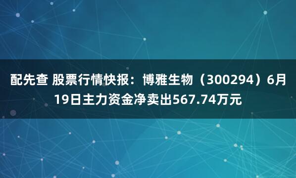 配先查 股票行情快报：博雅生物（300294）6月19日主力资金净卖出567.74万元