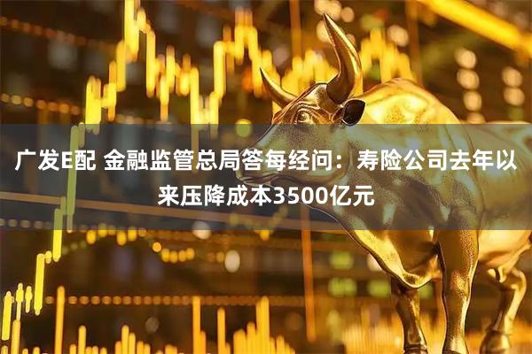 广发E配 金融监管总局答每经问：寿险公司去年以来压降成本3500亿元