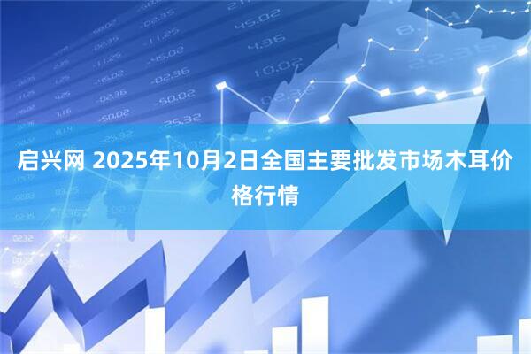 启兴网 2025年10月2日全国主要批发市场木耳价格行情