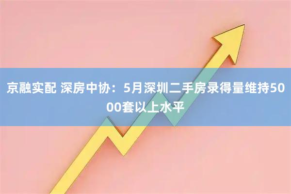京融实配 深房中协：5月深圳二手房录得量维持5000套以上水平