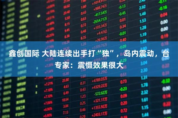 鑫创国际 大陆连续出手打“独”，岛内震动，台专家：震慑效果很大