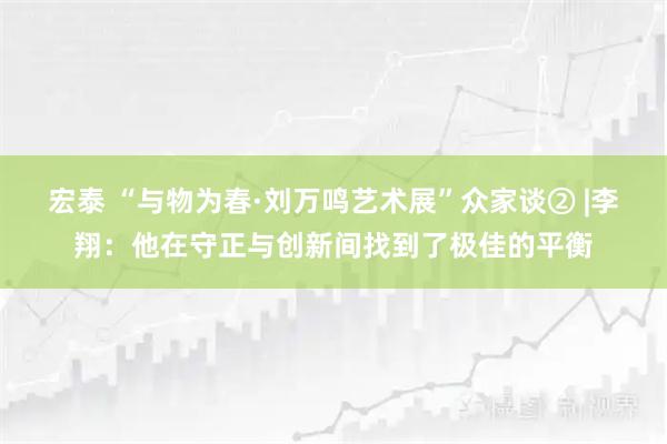 宏泰 “与物为春·刘万鸣艺术展”众家谈② |李翔：他在守正与创新间找到了极佳的平衡