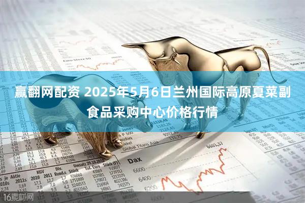 赢翻网配资 2025年5月6日兰州国际高原夏菜副食品采购中心价格行情