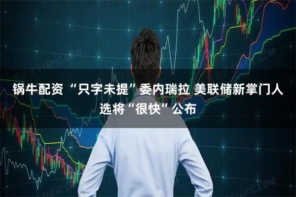 锅牛配资 “只字未提”委内瑞拉 美联储新掌门人选将“很快”公布