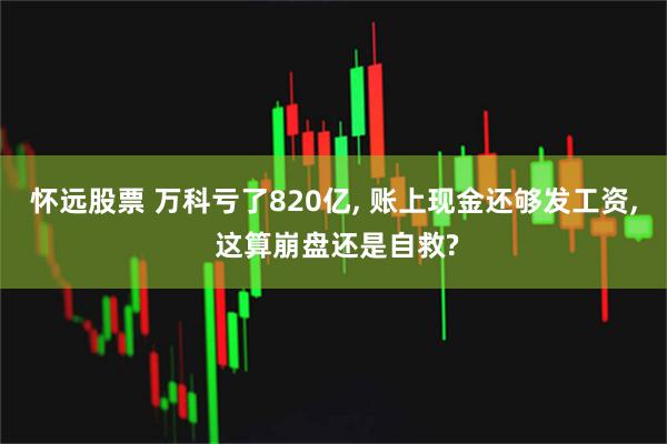怀远股票 万科亏了820亿, 账上现金还够发工资, 这算崩盘还是自救?