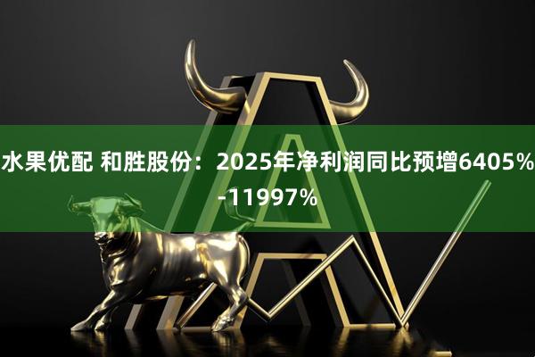水果优配 和胜股份：2025年净利润同比预增6405%-11997%