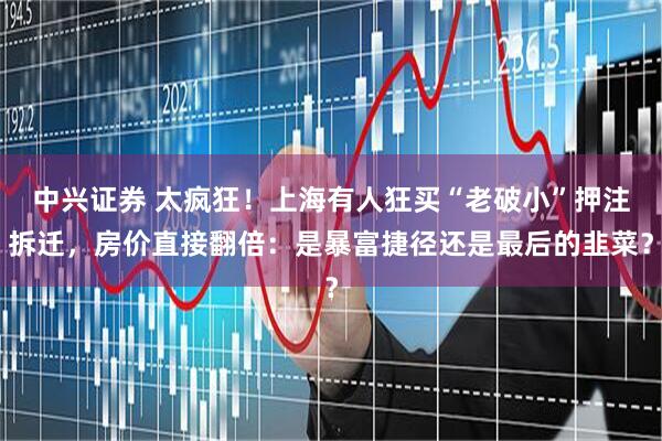 中兴证券 太疯狂！上海有人狂买“老破小”押注拆迁，房价直接翻倍：是暴富捷径还是最后的韭菜？