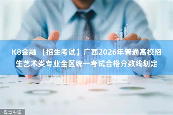 K8金融 【招生考试】广西2026年普通高校招生艺术类专业全区统一考试合格分数线划定