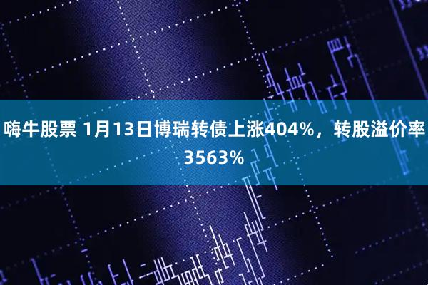 嗨牛股票 1月13日博瑞转债上涨404%，转股溢价率3563%