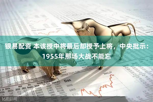 银易配资 本该授中将最后却授予上将，中央批示：1955年那场大战不能忘