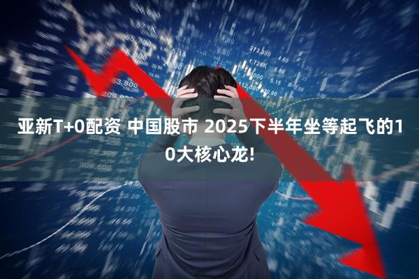 亚新T+0配资 中国股市 2025下半年坐等起飞的10大核心龙!