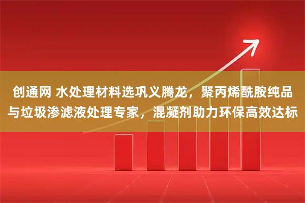 创通网 水处理材料选巩义腾龙，聚丙烯酰胺纯品与垃圾渗滤液处理专家，混凝剂助力环保高效达标