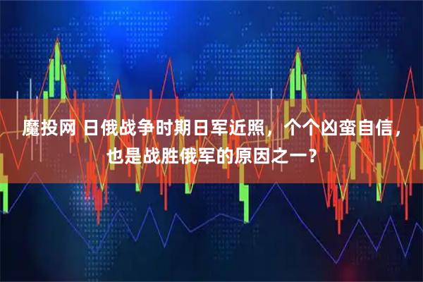 魔投网 日俄战争时期日军近照，个个凶蛮自信，也是战胜俄军的原因之一？
