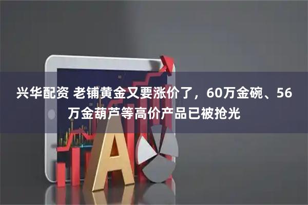 兴华配资 老铺黄金又要涨价了，60万金碗、56万金葫芦等高价产品已被抢光