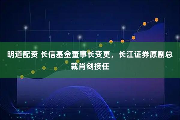 明道配资 长信基金董事长变更，长江证券原副总裁肖剑接任