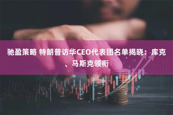 驰盈策略 特朗普访华CEO代表团名单揭晓：库克、马斯克领衔