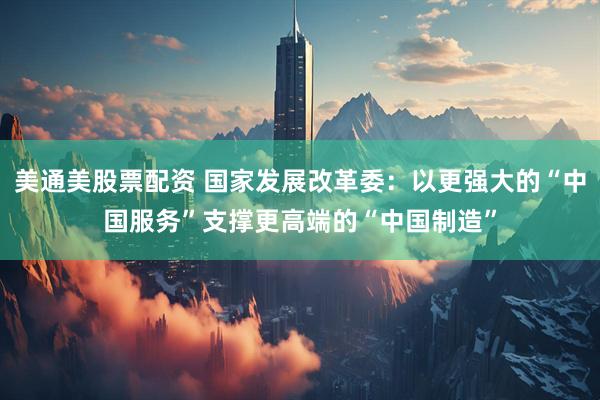 美通美股票配资 国家发展改革委：以更强大的“中国服务”支撑更高端的“中国制造”