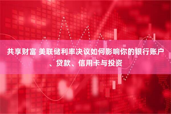 共享财富 美联储利率决议如何影响你的银行账户、贷款、信用卡与投资