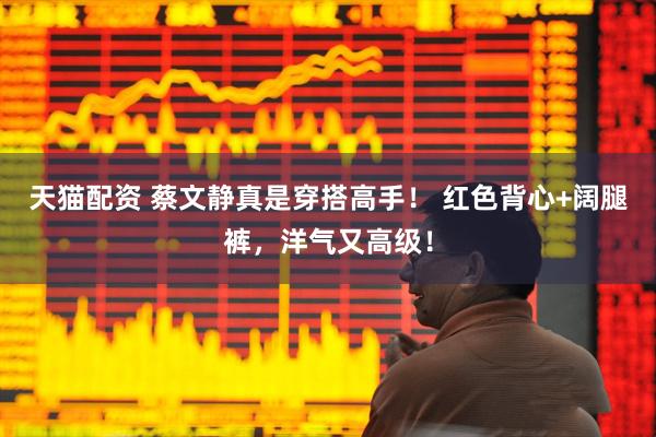 天猫配资 蔡文静真是穿搭高手！ 红色背心+阔腿裤，洋气又高级！